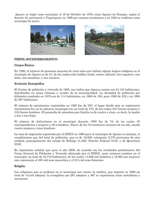 Apaxco se erigió como municipio el 16 de Octubre de 1870, como Apaxco de Ocampo, según el
decreto 42, perteneció a Tequixquiac en 1899 por razones económicas y en 1923 se reafirma como
municipio de nuevo.




PERFIL SOCIODEMOGRÁFICO

Grupos Étnicos

En 1995, el número de personas mayores de cinco años que hablan alguna lengua indígena en el
municipio de Apaxco es de 21, de las cuales ocho hablan otomí, cuatro náhuatl, tres zapoteco, uno
mixe, uno mazahua, y uno ocuiteco.

Evolución Demográfica

El Conteo de población y vivienda de 1995, nos indica que Apaxco cuenta con 21,134 habitantes,
distribuidos en zonas urbanas y rurales de la municipalidad. La densidad de población por
kilómetro cuadrado en 1970 era de 114 habitantes, en 1980 de 195, para 1990 de 232 y en 1995
de 297 habitantes.

El número de nacimientos registrados en 1995 fue de 597; el lugar donde más se registraron
nacimientos fue en la cabecera municipal con un total de 573, de los cuales 257 fueron mujeres y
316 fueron hombres. El promedio de miembros por familia es de cuatro a cinco, es decir, la madre
y dos o tres hijos.

El número de defunciones en el municipio durante 1995 fue de 72, de los cuales 33
correspondieron a mujeres y 39 a hombres. Nueve de los 72 resultaron menores de un año, siendo
cuatro mujeres y cinco hombres.

La tasa de migración registrada por el INEGI en 1990 para el municipio de Apaxco es mínima, si
consideramos que del total de población, que es de 18,500, solamente 2,770 provienen de otra
entidad, principalmente del estado de Hidalgo (1,456), Distrito Federal (512), y de Querétaro
(219).

Es importante señalar que para el año 2000, de acuerdo con los resultados preliminares del
Censo General de Población y Vivienda efectuado por el INEGI, para entonces existían en el
municipio un total de 23,718 habitantes, de los cuales 11,656 son hombres y 12,062 son mujeres;
esto representa el 49% del sexo masculino y el 51% del sexo femenino.

Religión

Las religiones que se profesan en el municipio son cuatro: la católica, que registró en 1990 un
total de 15,445 adeptos; la evangélica con 287 adeptos; y 367 se repartieron entre metodistas y
mormones.
 
