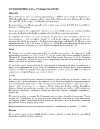 INFRAESTRUCTURA SOCIAL Y DE COMUNICACIONES

Educación

De acuerdo con los datos estadísticos registrados por el INEGI, en los resultados definitivos de
1995, el analfabetismo en Apaxco es bajo, ya que de la población de seis a 14 años, 427 no saben
leer y escribir, de los cuales 227 son hombres y 200 mujeres.

La población de seis a 14 años que sabe leer y escribir suma un total de 3,964, de éstos, 2,004 son
hombres y 1,960 mujeres.

En lo que respecta al equipamiento educativo, en la actualidad existen dos escuelas privadas,
una cubre desde preescolar hasta secundaria y la otra sólo de preescolar a primaria.

Se registran 10 escuelas de nivel preescolar, 11 primarias, tres secundarias oficiales, dos
telesecundarias y una secundaria técnica; el nivel medio superior esta cubierto por una
preparatoria oficial incorporada a la Universidad Autónoma del Estado de México y una
preparatoria abierta de la Secretaría de Educación Pública. El municipio cuenta además con un
Centro de Atención Múltiple y un Centro de Educación para los Adultos (CEPLA).

Salud

El número de personas derechohabientes de instituciones públicas de Seguridad Social,
registradas en Apaxco, en 1996, era de 6,721, de las cuales 6,063 están afiliadas al Instituto
Mexicano del Seguro Social y los restantes, 658, al Instituto de Seguridad Social del Estado de
México y Municipios; además, un total de 6,477 personas reciben asistencia social por parte del
Instituto de Salud del Estado de México.

El municipio cuenta con una Clínica del Seguro Social y tres centros de salud pertenecientes al
ISEM; el equipamiento con el que cuentan los centros es muy limitado, por lo que sólo ofrecen
servicios de primer y segundo nivel. El personal médico con que cuenta el IMSS es de 11 y se
asigna un médico pasante para cada centro de salud.

Abasto

Las redes de comercialización, abasto de alimentos y otros productos de consumo popular, se
sustentan en 51 giros comerciales y de servicios, los cuales se distribuyen de la siguiente manera:
278 comercios fijos, de los cuales el 40% son misceláneas, 25% son papelerías y el restante 35% se
reparte entre carnicerías, bares, billares, estéticas, farmacias, fondas, estudios fotográficos,
florerías, funerarias, molinos de especias y de nixtamal, tiendas de regalos, establecimientos de
lubricantes, talacherías, tortillerías, tlapalerías, paleterías, purinas, rosticerías, videoclubes y
zapaterías.

El comercio semifijo se compone de 325 puestos, perteneciente a la unión de tianguistas “Benito
Juárez, A.C”, distribuidos en los siguientes giros comerciales: abarrotes, artículos electrónicos,
artículos de fantasía, carnicerías, puestos de calzado, ferreterías, frutas y legumbres, hortalizas,
pescaderías, puestos de ropa, entre otros.

Complementa la infraestructura comercial dos tiendas campesinas y dos lecherías LICONSA.

Deporte

El municipio cuenta con una unidad deportiva donde se pueden practicar deportes como: fútbol,
basquetbol, voleibol, frontón y atletismo.
 