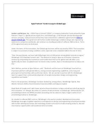 Apax Partners’ Funds to acquire GlobalLogic
London and McLean, Va, – ODSA Topco Limited (“ODSA”), a company backed by Funds advised by Apax
Partners (“Apax”), a global private equity firm, and GlobalLogic, a full-lifecycle product development
services company, today announced that they have entered into a definitive agreement for ODSA to
acquire GlobalLogic. The agreement will further enable GlobalLogic to deliver design and engineering
solutions to companies worldwide, and continue as a leading provider of software R&D services. Terms
of the agreement were not disclosed.
Under the terms of the transaction, the GlobalLogic business will be acquired by ODSA. The transaction
is subject to customary closing conditions and is expected to be completed before the end of 2013.
“Over the past decade, we have built GlobalLogic into a 6,600 person-strong global innovation engine,”
GlobalLogic CEO Shashank Samant said. “The decision to bring in Apax as an investor is based on
continuing and growing the momentum and market share that we’ve gained and will allow us to
significantly increase our global reach for clients in key markets. Apax is the ideal partner to help us do
this.”
Salim Nathoo, partner at Apax Partners, said, “Shashank and the team at GlobalLogic have built an
impressive platform with global delivery, strong product engineering capabilities, and a long and
growing list of partnerships with world-class clients. We are excited to partner with the GlobalLogic
team to support their continued development of exceptional product design and engineering
capabilities worldwide.”
Prior to the acquisition, GlobalLogic has been funded by, among others, WestBridge Capital, New
Atlantic Ventures (NAV), New Enterprise Associates (NEA) and Sequoia Capital.
Royal Bank of Canada and Credit Suisse acted as financial advisors to Apax and will provide financing for
the transaction. J.P. Morgan Securities LLC acted as financial advisor to GlobalLogic. Kirkland & Ellis LLP
provided legal advice and KPMG provided accounting and tax advice to Apax. Hogan Lovells US LLP
provided legal advice to GlobalLogic.
As a leader in software R&D services, GlobalLogic is focused on product development innovation.
GlobalLogic leverages its global experience and expertise in design and engineering to build partnerships
with market-defining businesses and technology leaders who want to make amazing products, discover
new revenue opportunities and accelerate time to market.
 