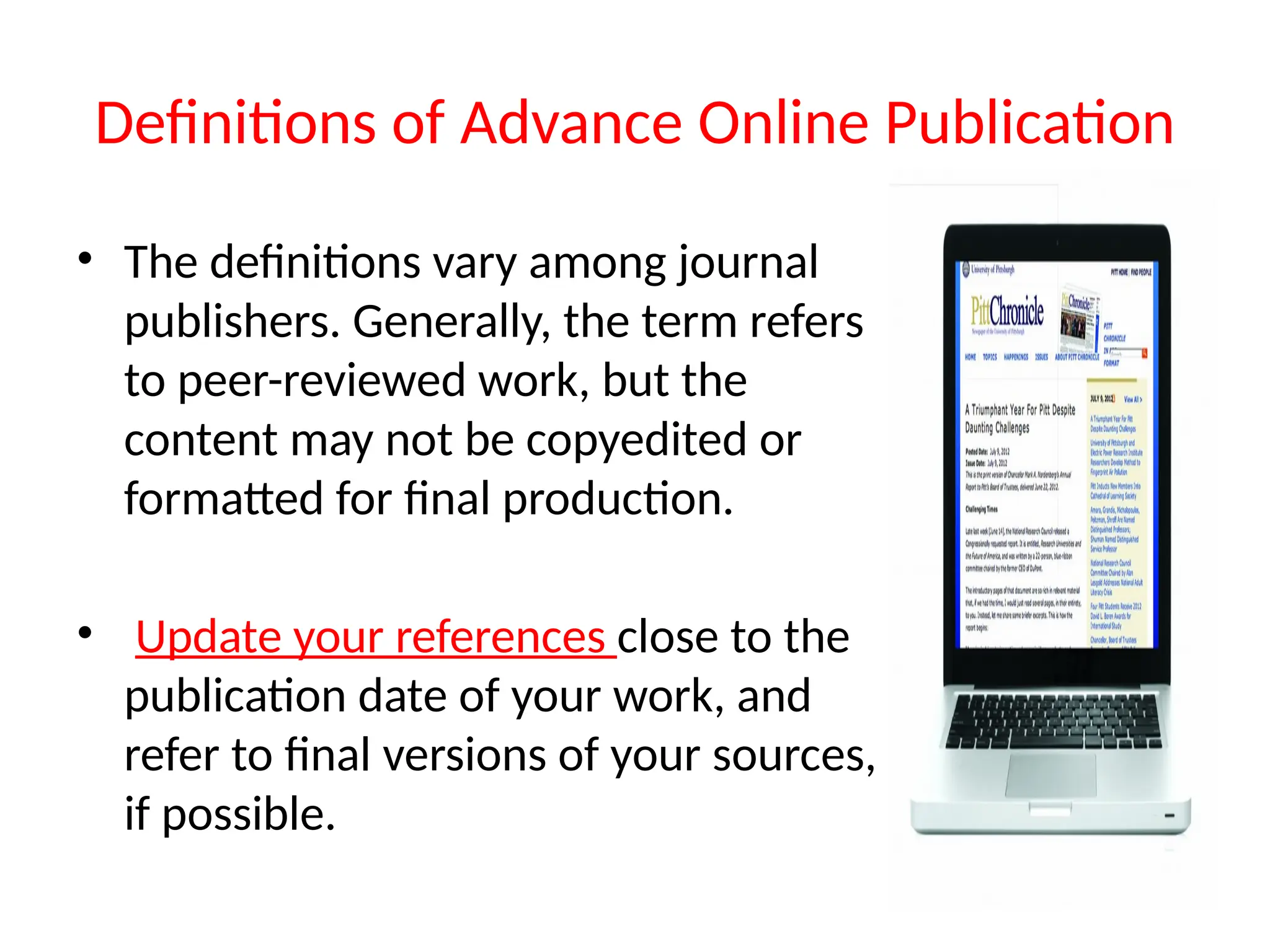Definitions of Advance Online Publication
• The definitions vary among journal
publishers. Generally, the term refers
to peer-reviewed work, but the
content may not be copyedited or
formatted for final production.
• Update your references close to the
publication date of your work, and
refer to final versions of your sources,
if possible.
 