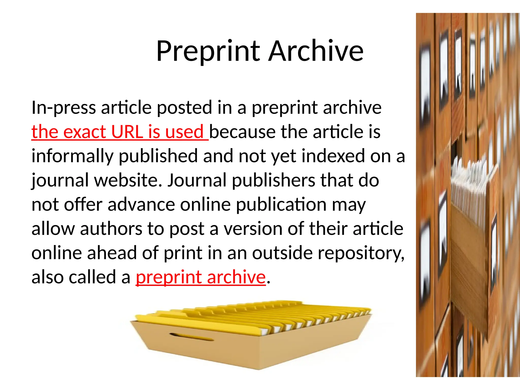 Preprint Archive
In-press article posted in a preprint archive
the exact URL is used because the article is
informally published and not yet indexed on a
journal website. Journal publishers that do
not offer advance online publication may
allow authors to post a version of their article
online ahead of print in an outside repository,
also called a preprint archive.
 