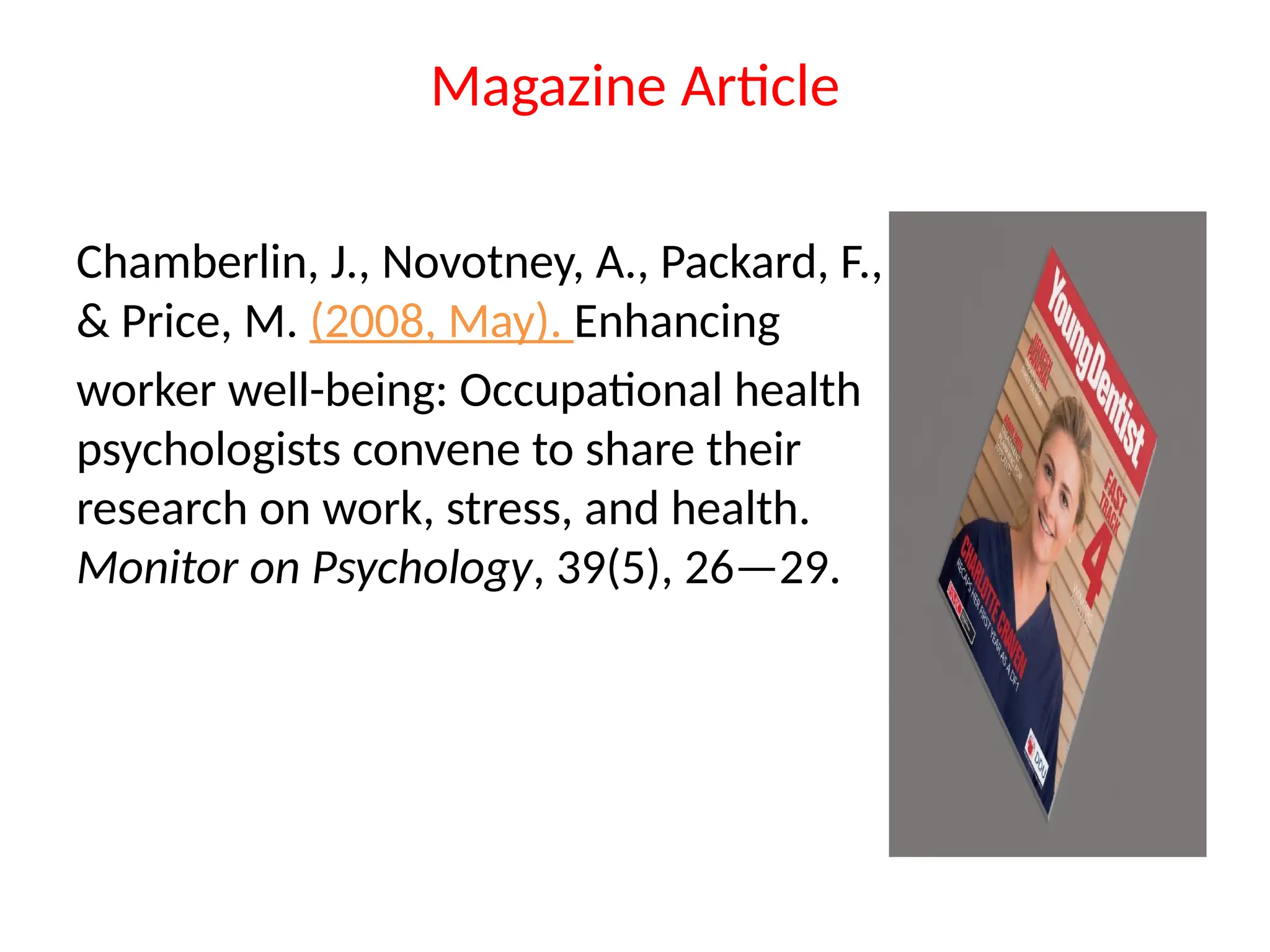 Magazine Article
Chamberlin, J., Novotney, A., Packard, F.,
& Price, M. (2008, May). Enhancing
worker well-being: Occupational health
psychologists convene to share their
research on work, stress, and health.
Monitor on Psychology, 39(5), 26—29.
 