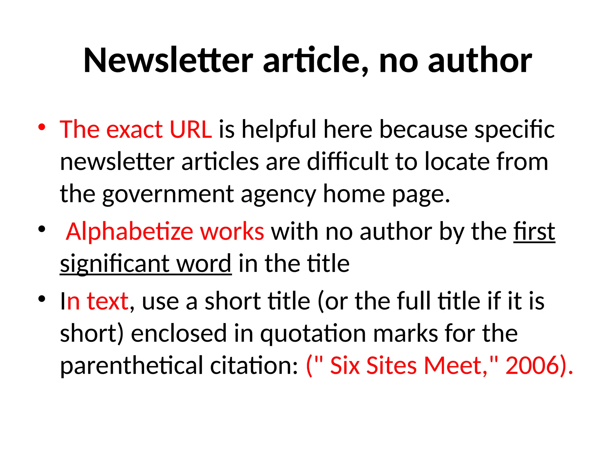 Newsletter article, no author
• The exact URL is helpful here because specific
newsletter articles are difficult to locate from
the government agency home page.
• Alphabetize works with no author by the first
significant word in the title
• In text, use a short title (or the full title if it is
short) enclosed in quotation marks for the
parenthetical citation: (" Six Sites Meet," 2006).
 