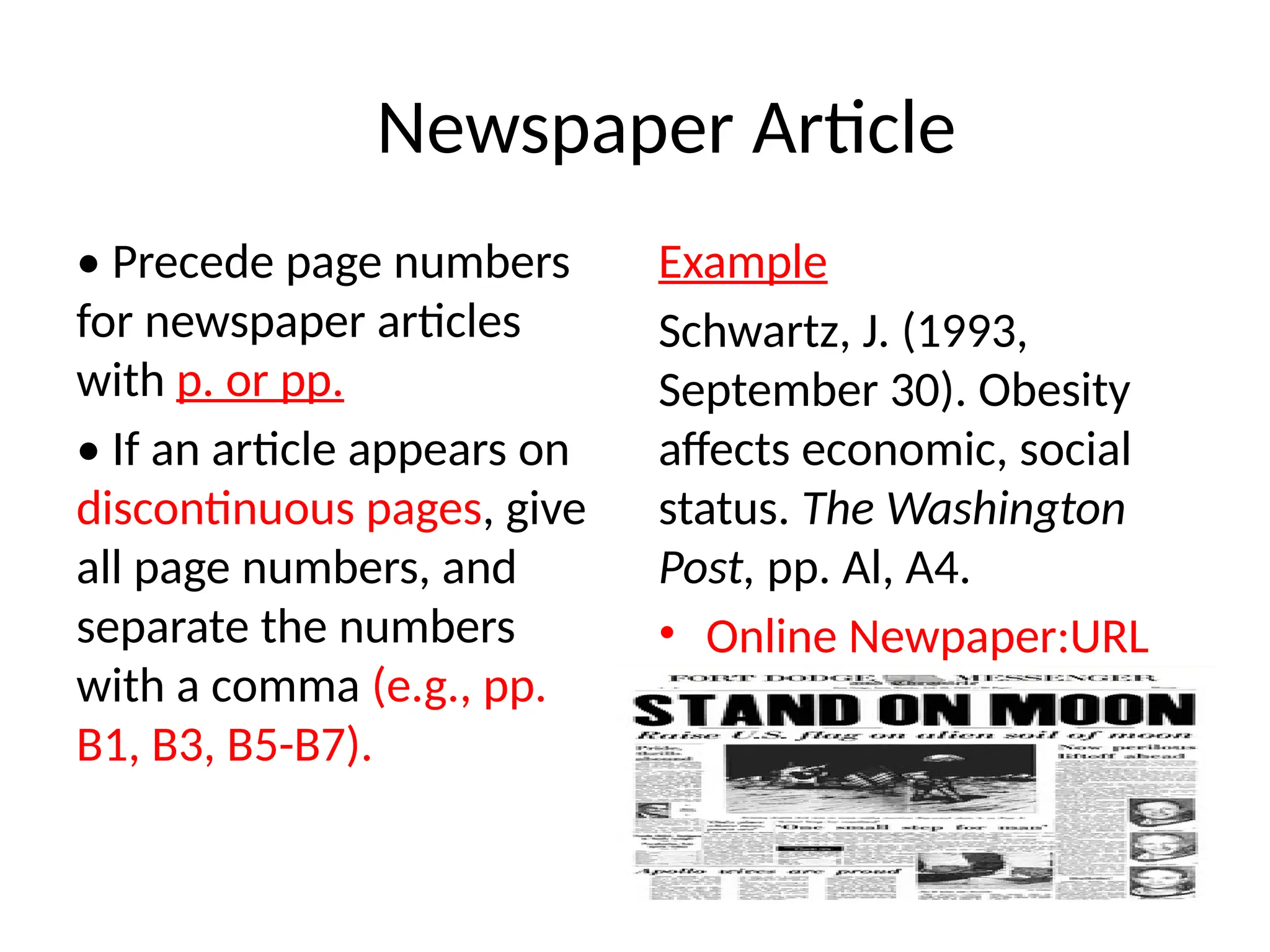 Newspaper Article
• Precede page numbers
for newspaper articles
with p. or pp.
• If an article appears on
discontinuous pages, give
all page numbers, and
separate the numbers
with a comma (e.g., pp.
B1, B3, B5-B7).
Example
Schwartz, J. (1993,
September 30). Obesity
affects economic, social
status. The Washington
Post, pp. Al, A4.
• Online Newpaper:URL
 