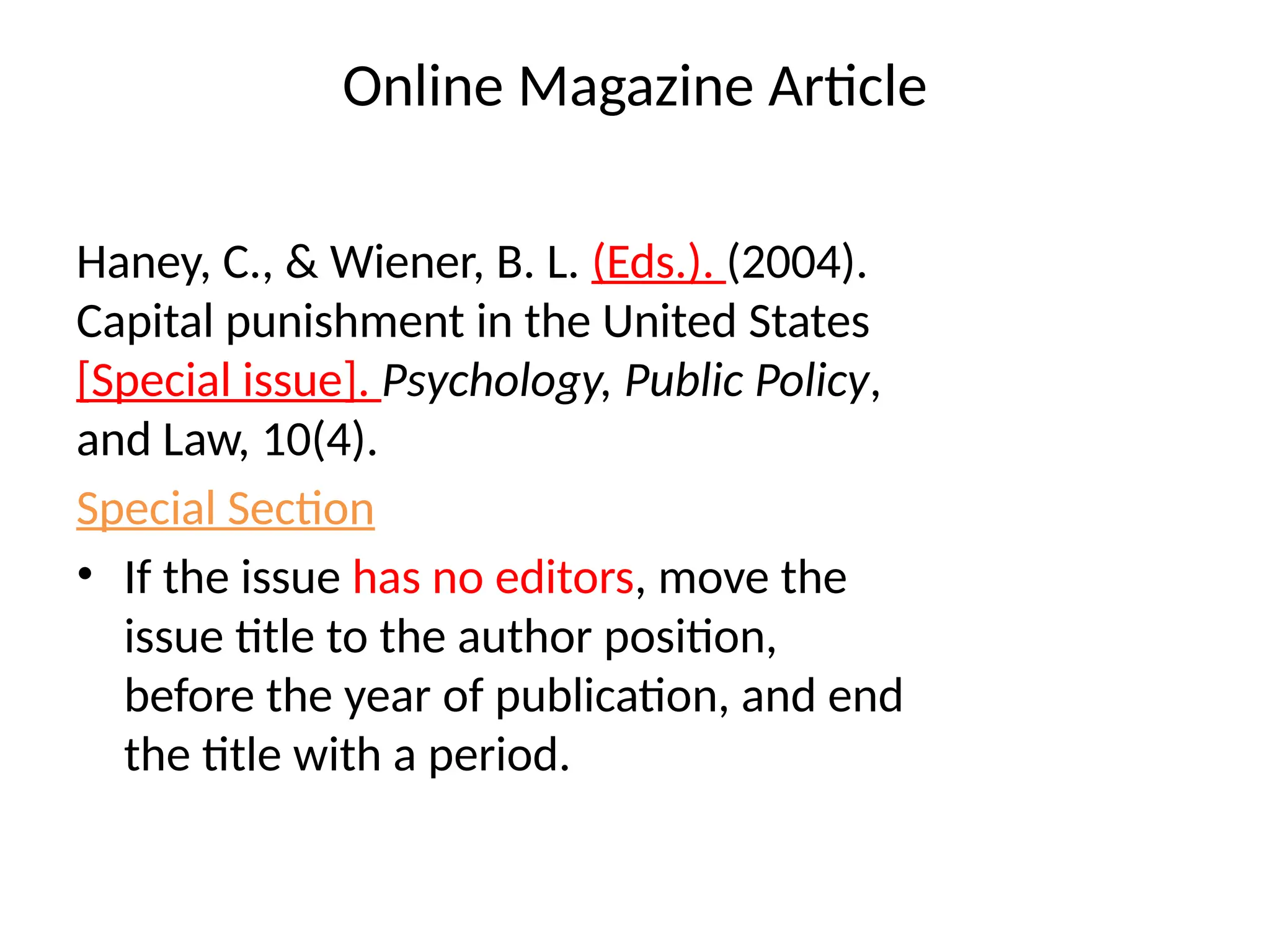 Online Magazine Article
Haney, C., & Wiener, B. L. (Eds.). (2004).
Capital punishment in the United States
[Special issue]. Psychology, Public Policy,
and Law, 10(4).
Special Section
• If the issue has no editors, move the
issue title to the author position,
before the year of publication, and end
the title with a period.
 