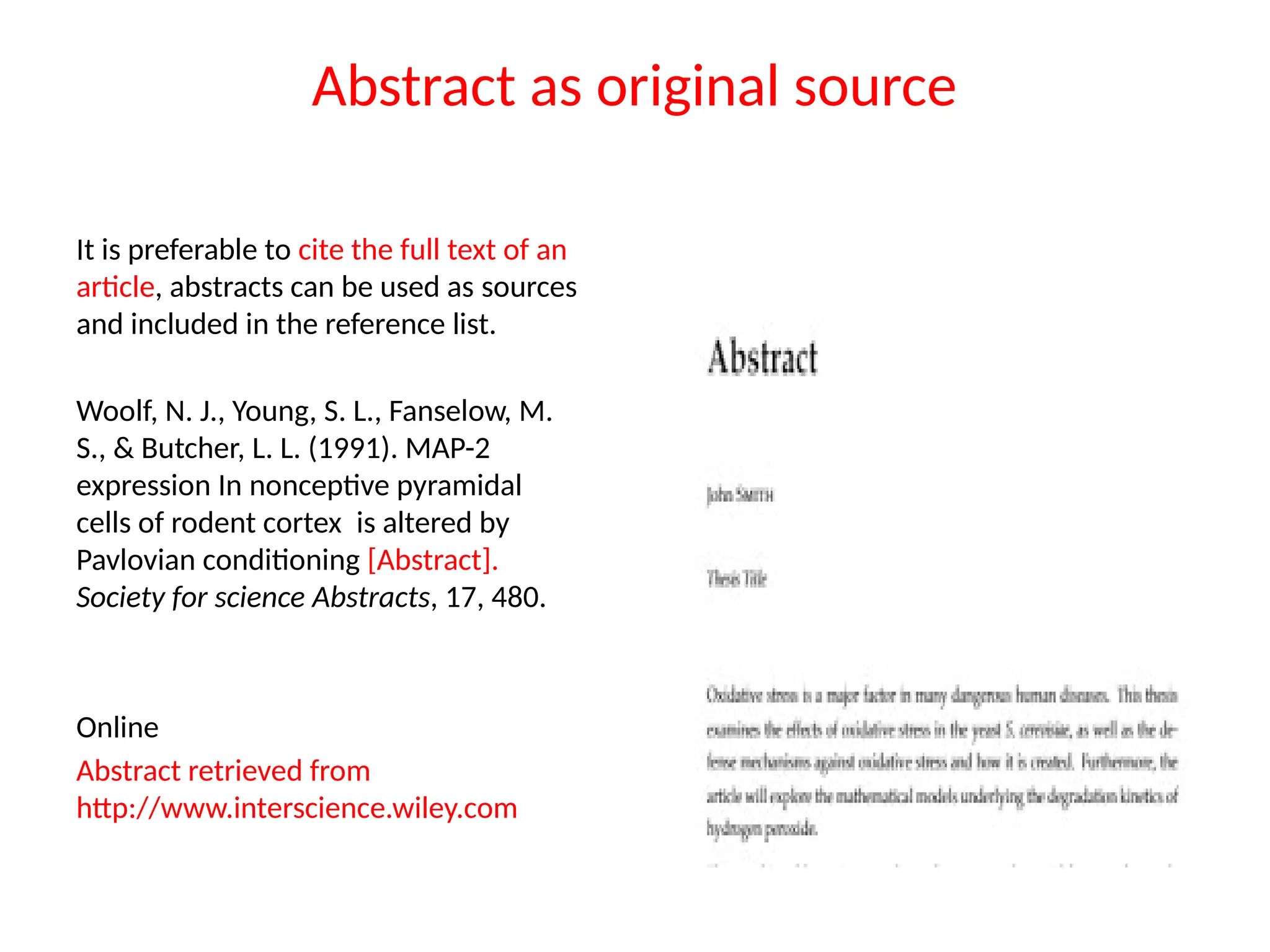 Abstract as original source
It is preferable to cite the full text of an
article, abstracts can be used as sources
and included in the reference list.
Woolf, N. J., Young, S. L., Fanselow, M.
S., & Butcher, L. L. (1991). MAP-2
expression In nonceptive pyramidal
cells of rodent cortex is altered by
Pavlovian conditioning [Abstract].
Society for science Abstracts, 17, 480.
Online
Abstract retrieved from
http://www.interscience.wiley.com
 