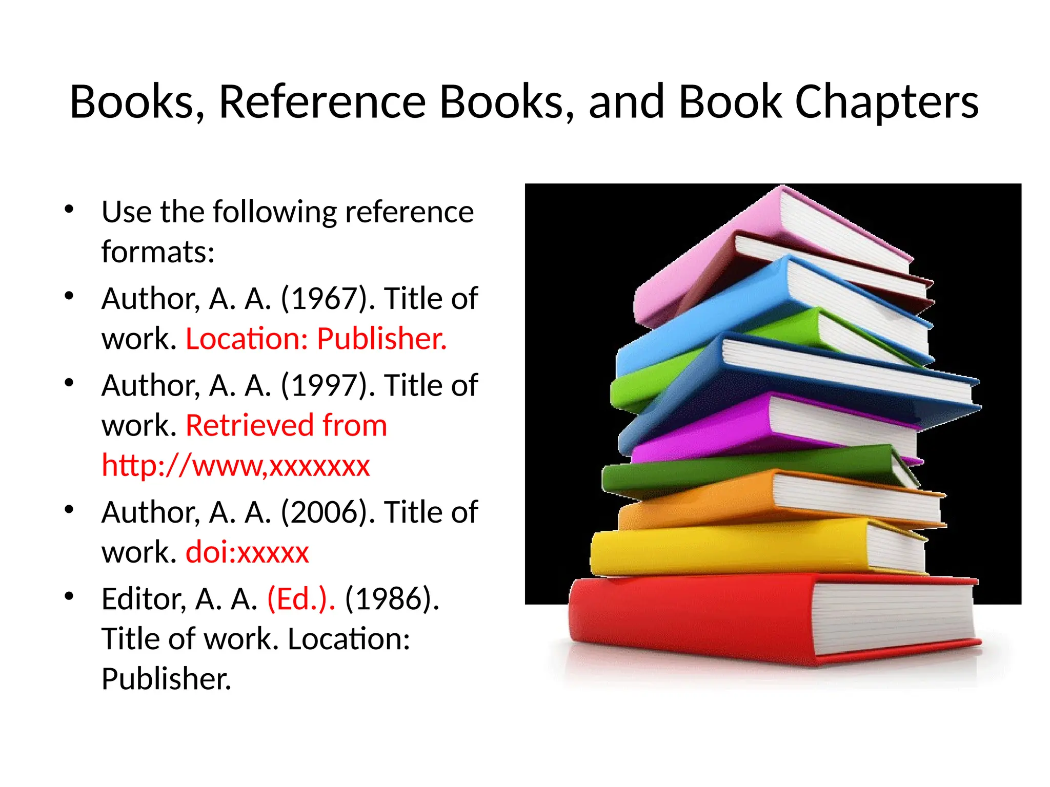 Books, Reference Books, and Book Chapters
• Use the following reference
formats:
• Author, A. A. (1967). Title of
work. Location: Publisher.
• Author, A. A. (1997). Title of
work. Retrieved from
http://www,xxxxxxx
• Author, A. A. (2006). Title of
work. doi:xxxxx
• Editor, A. A. (Ed.). (1986).
Title of work. Location:
Publisher.
 