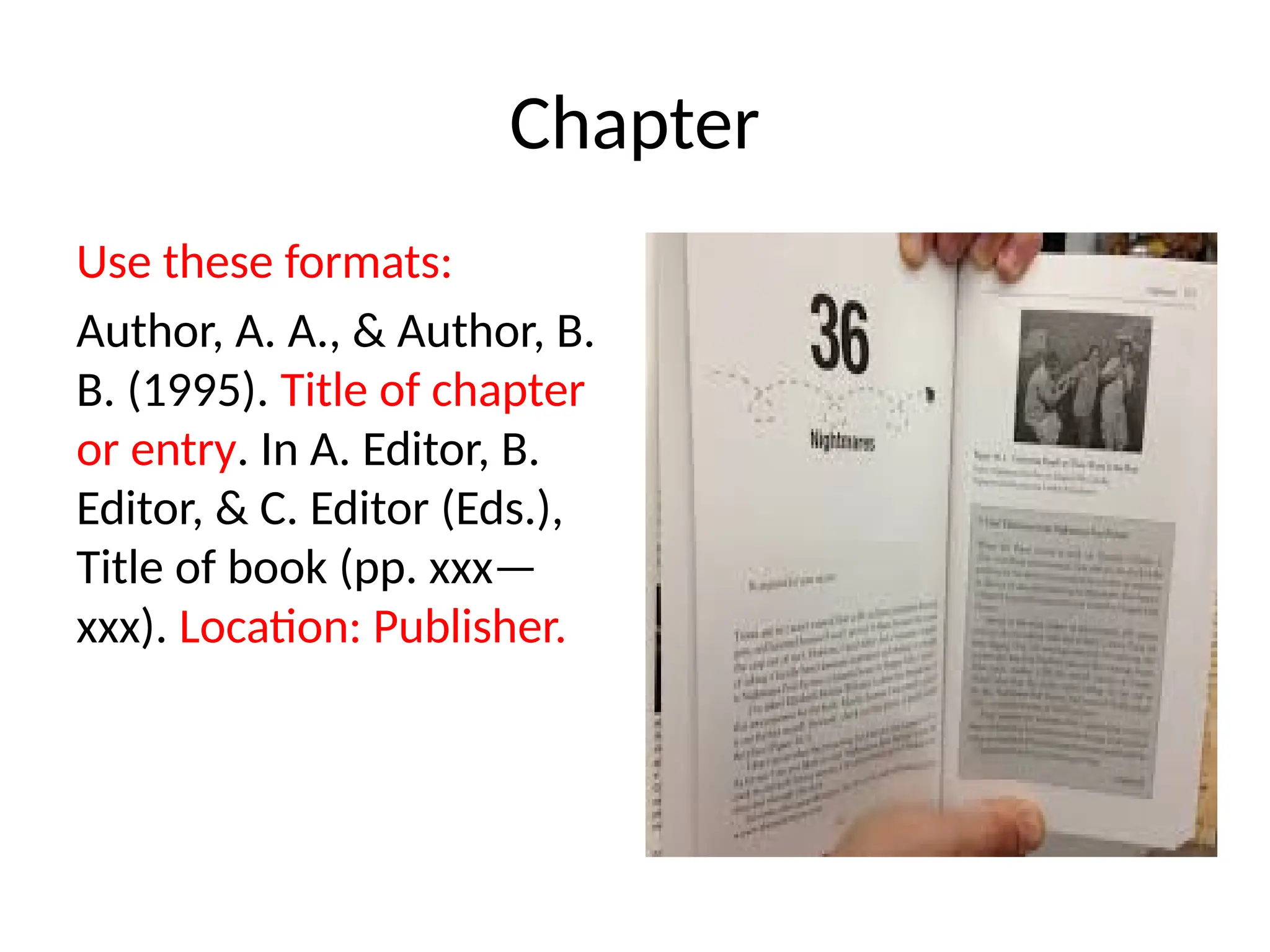 Chapter
Use these formats:
Author, A. A., & Author, B.
B. (1995). Title of chapter
or entry. In A. Editor, B.
Editor, & C. Editor (Eds.),
Title of book (pp. xxx—
xxx). Location: Publisher.
 