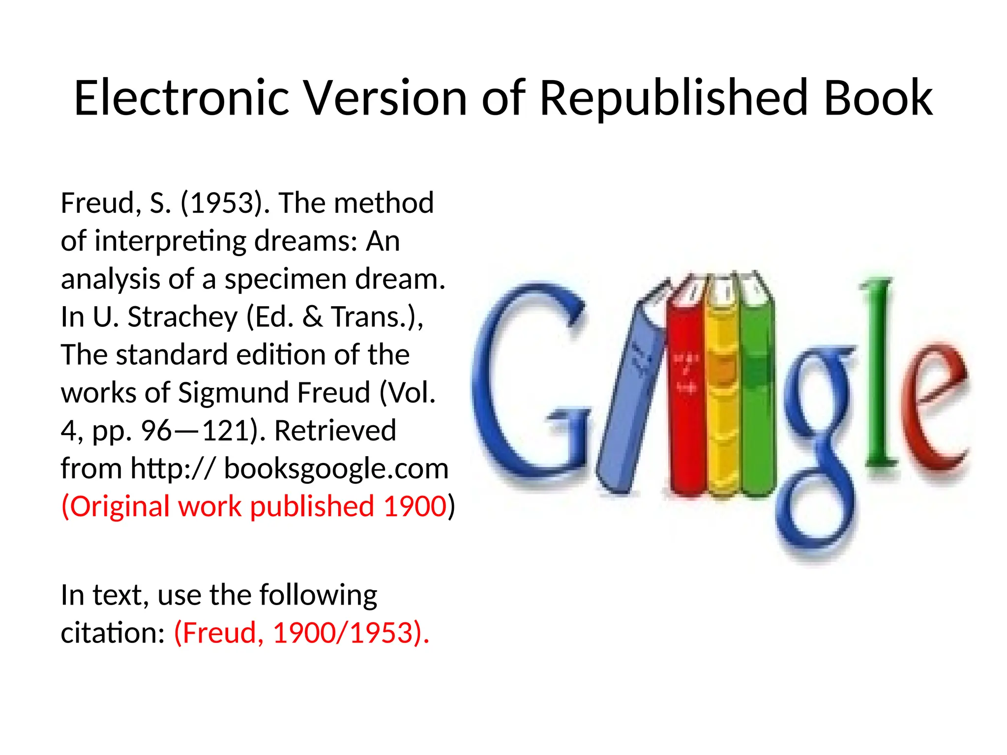Electronic Version of Republished Book
Freud, S. (1953). The method
of interpreting dreams: An
analysis of a specimen dream.
In U. Strachey (Ed. & Trans.),
The standard edition of the
works of Sigmund Freud (Vol.
4, pp. 96—121). Retrieved
from http:// booksgoogle.com
(Original work published 1900)
In text, use the following
citation: (Freud, 1900/1953).
 