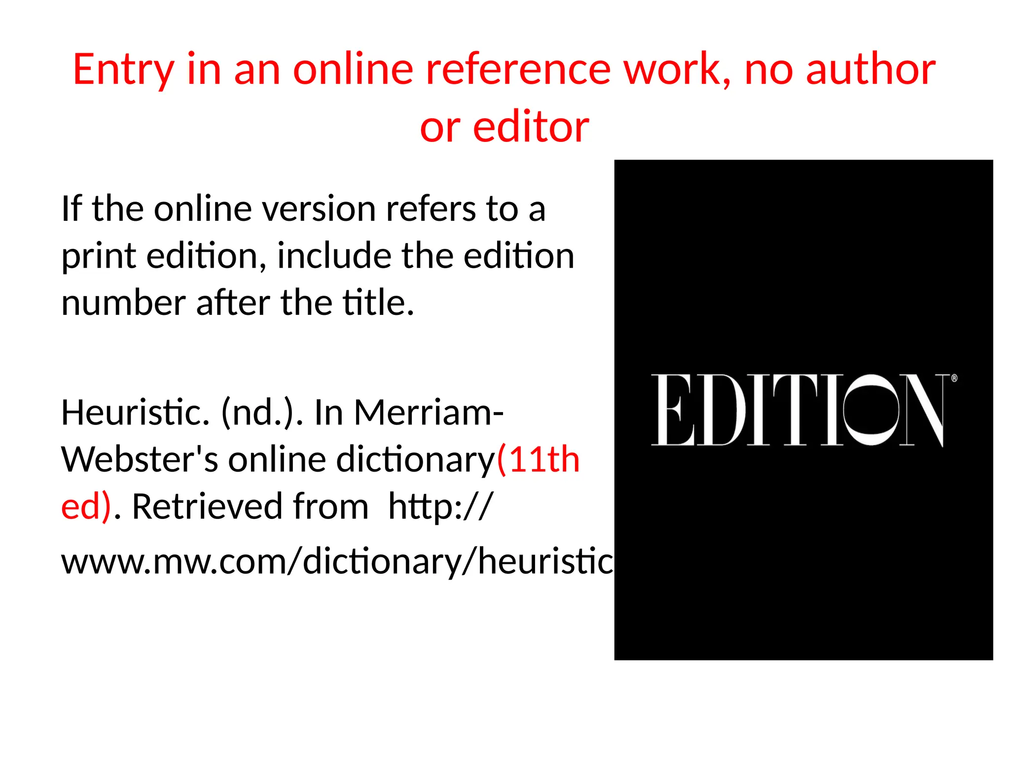 Entry in an online reference work, no author
or editor
If the online version refers to a
print edition, include the edition
number after the title.
Heuristic. (nd.). In Merriam-
Webster's online dictionary(11th
ed). Retrieved from http://
www.mw.com/dictionary/heuristic
 
