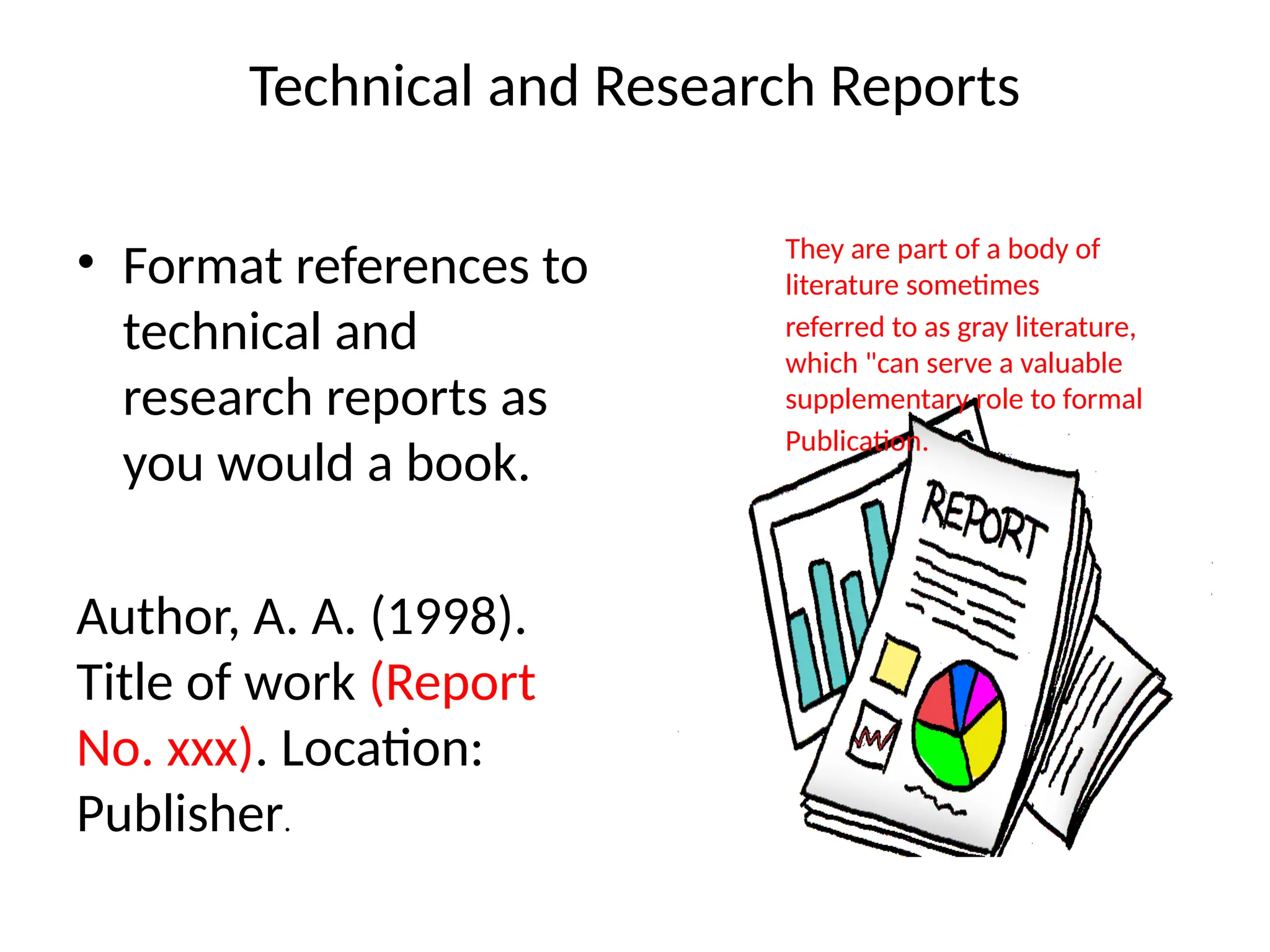 Technical and Research Reports
• Format references to
technical and
research reports as
you would a book.
Author, A. A. (1998).
Title of work (Report
No. xxx). Location:
Publisher.
They are part of a body of
literature sometimes
referred to as gray literature,
which "can serve a valuable
supplementary role to formal
Publication.
 