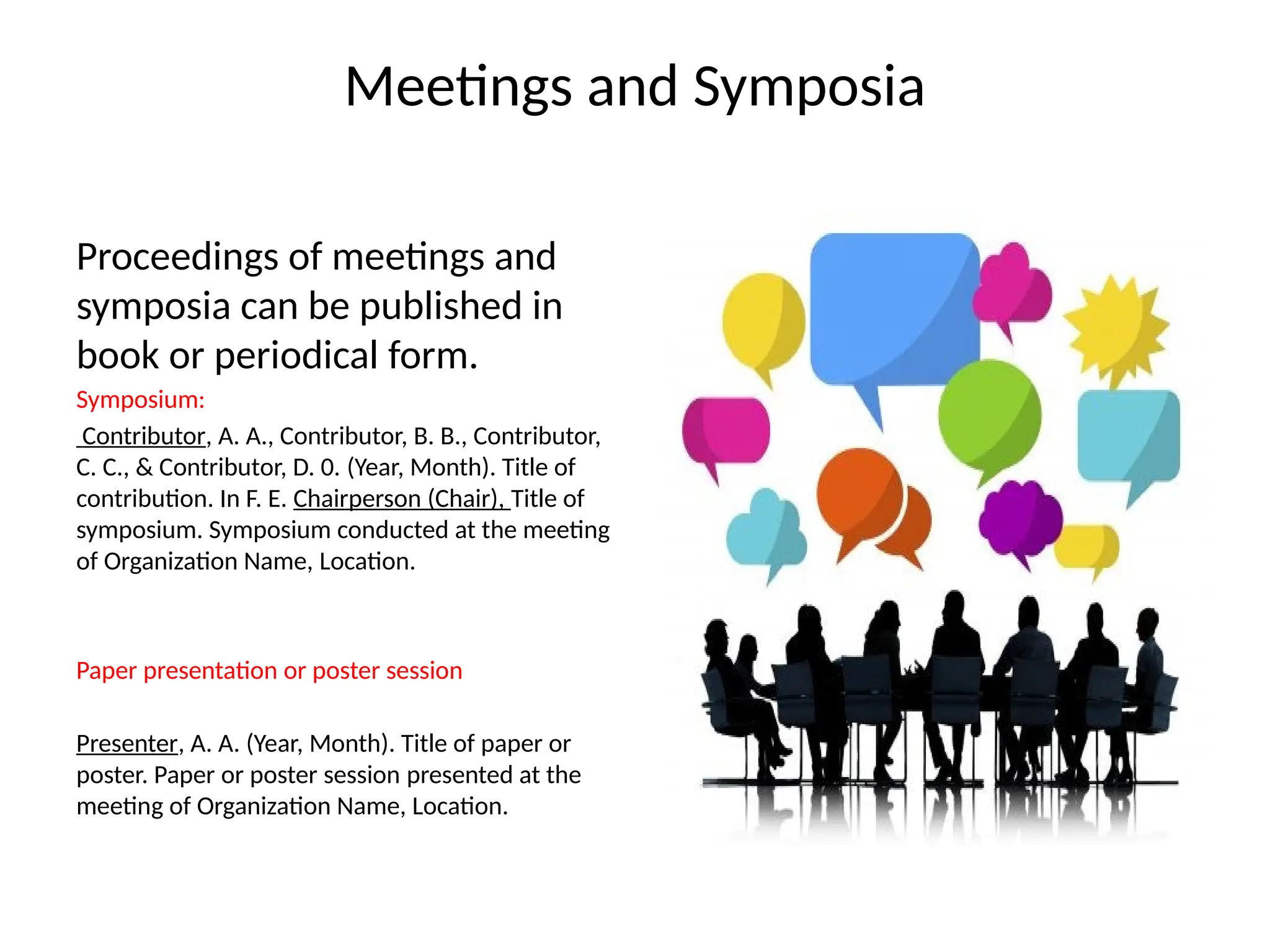 Meetings and Symposia
Proceedings of meetings and
symposia can be published in
book or periodical form.
Symposium:
Contributor, A. A., Contributor, B. B., Contributor,
C. C., & Contributor, D. 0. (Year, Month). Title of
contribution. In F. E. Chairperson (Chair), Title of
symposium. Symposium conducted at the meeting
of Organization Name, Location.
Paper presentation or poster session
Presenter, A. A. (Year, Month). Title of paper or
poster. Paper or poster session presented at the
meeting of Organization Name, Location.
 