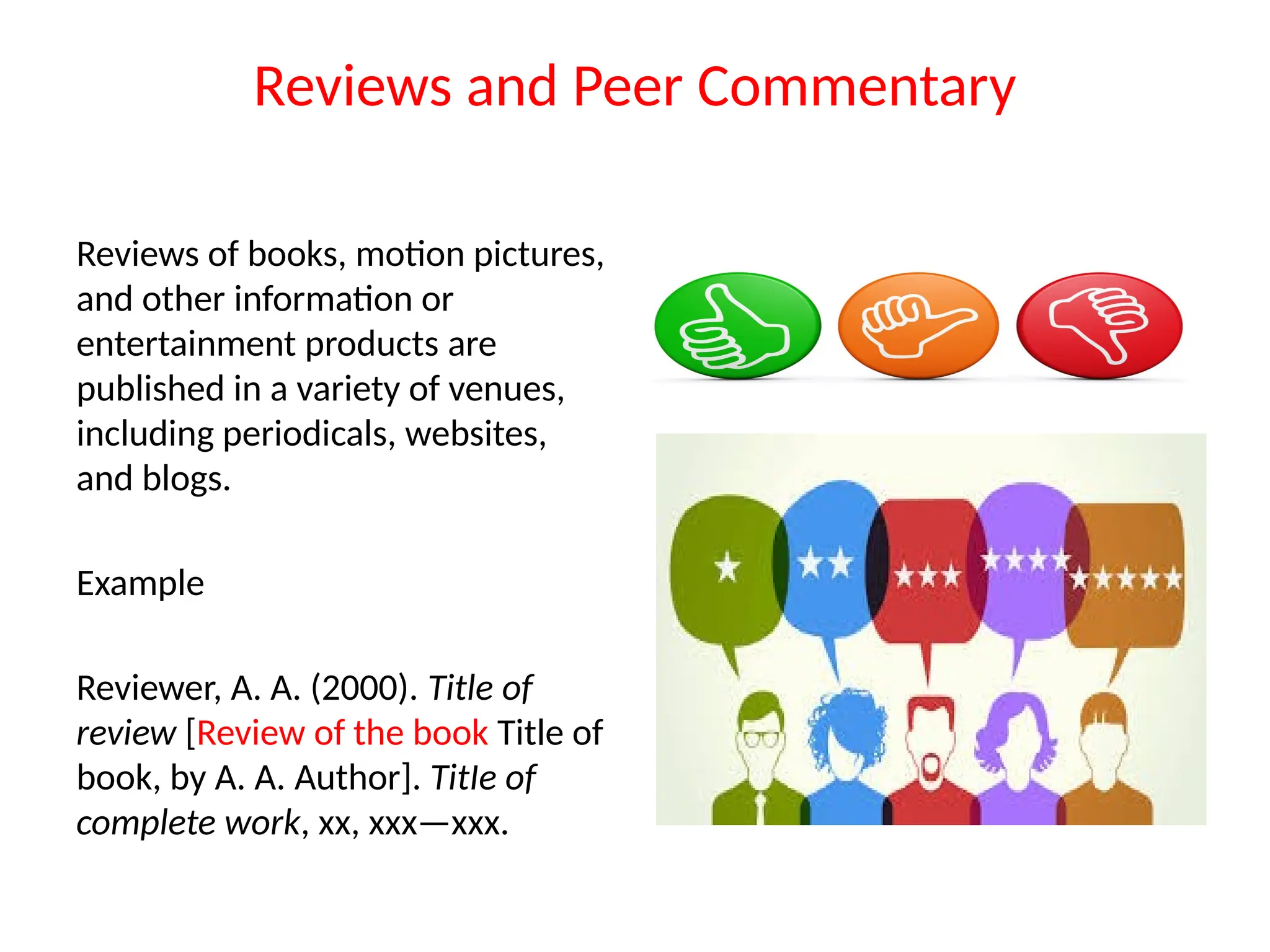 Reviews and Peer Commentary
Reviews of books, motion pictures,
and other information or
entertainment products are
published in a variety of venues,
including periodicals, websites,
and blogs.
Example
Reviewer, A. A. (2000). Title of
review [Review of the book Title of
book, by A. A. Author]. TitIe of
complete work, xx, xxx—xxx.
 