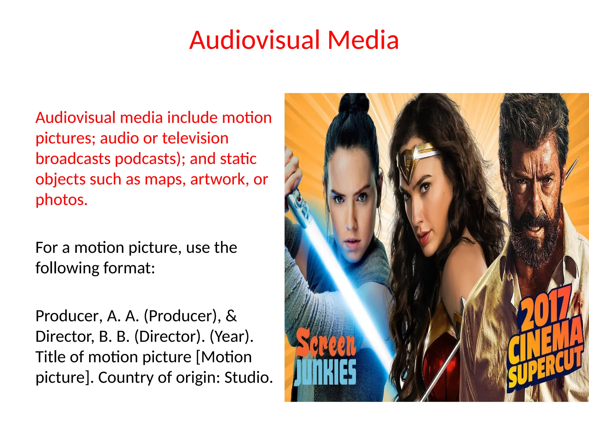 Audiovisual Media
Audiovisual media include motion
pictures; audio or television
broadcasts podcasts); and static
objects such as maps, artwork, or
photos.
For a motion picture, use the
following format:
Producer, A. A. (Producer), &
Director, B. B. (Director). (Year).
Title of motion picture [Motion
picture]. Country of origin: Studio.
 