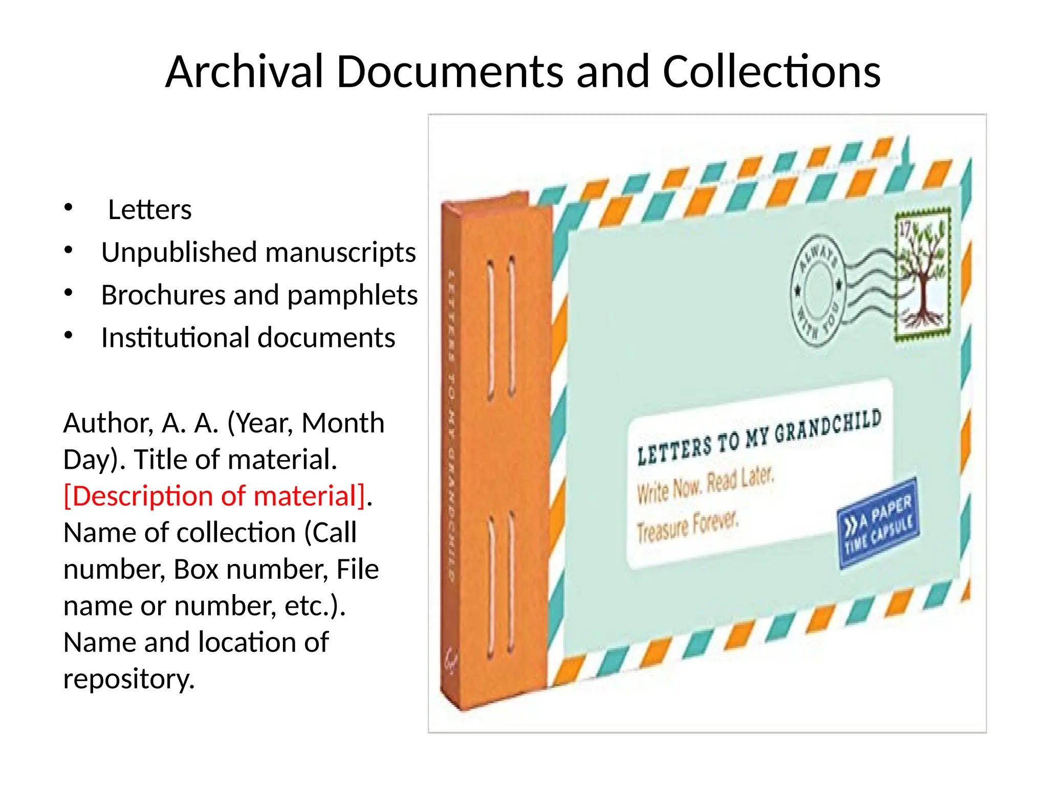 Archival Documents and Collections
• Letters
• Unpublished manuscripts
• Brochures and pamphlets
• Institutional documents
Author, A. A. (Year, Month
Day). Title of material.
[Description of material].
Name of collection (Call
number, Box number, File
name or number, etc.).
Name and location of
repository.
 