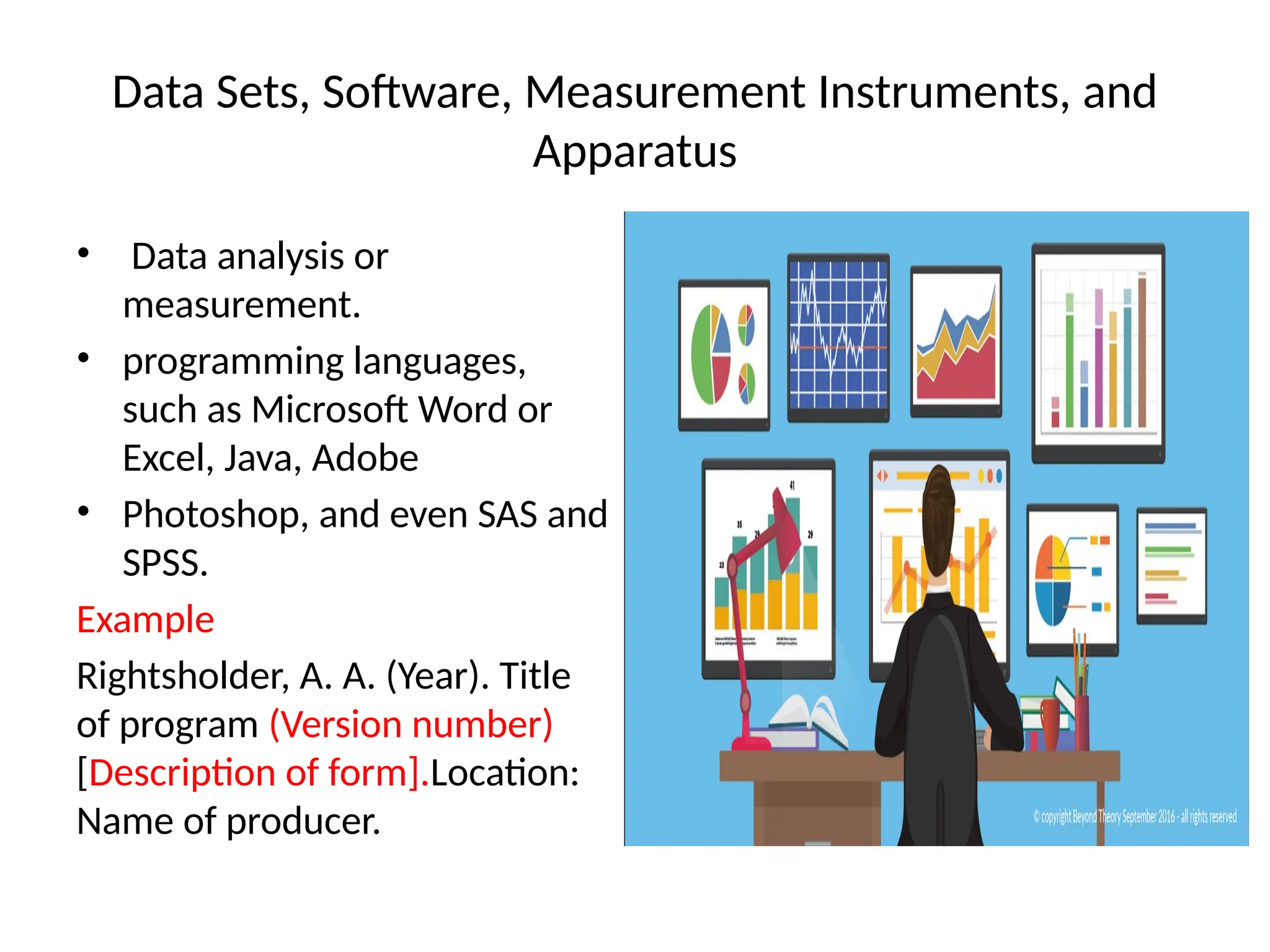 Data Sets, Software, Measurement Instruments, and
Apparatus
• Data analysis or
measurement.
• programming languages,
such as Microsoft Word or
Excel, Java, Adobe
• Photoshop, and even SAS and
SPSS.
Example
Rightsholder, A. A. (Year). Title
of program (Version number)
[Description of form].Location:
Name of producer.
 