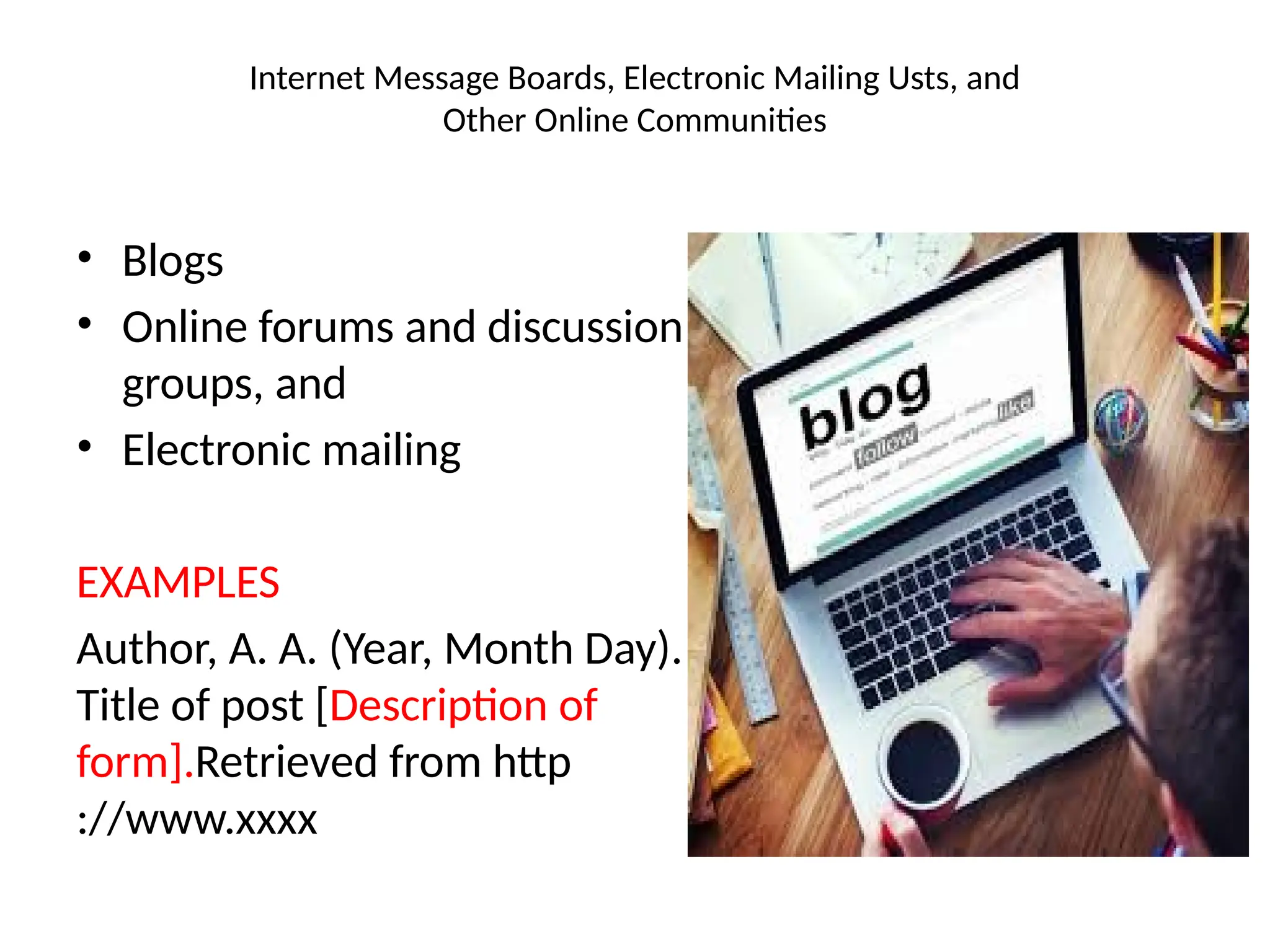 Internet Message Boards, Electronic Mailing Usts, and
Other Online Communities
• Blogs
• Online forums and discussion
groups, and
• Electronic mailing
EXAMPLES
Author, A. A. (Year, Month Day).
Title of post [Description of
form].Retrieved from http
://www.xxxx
 