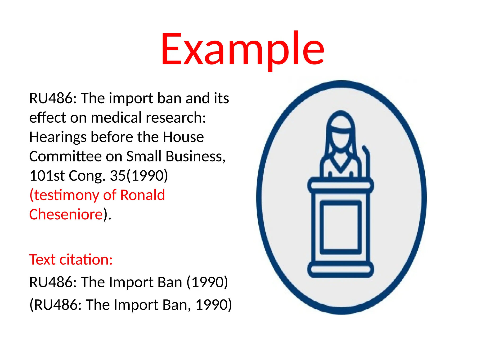 Example
RU486: The import ban and its
effect on medical research:
Hearings before the House
Committee on Small Business,
101st Cong. 35(1990)
(testimony of Ronald
Cheseniore).
Text citation:
RU486: The Import Ban (1990)
(RU486: The Import Ban, 1990)
 