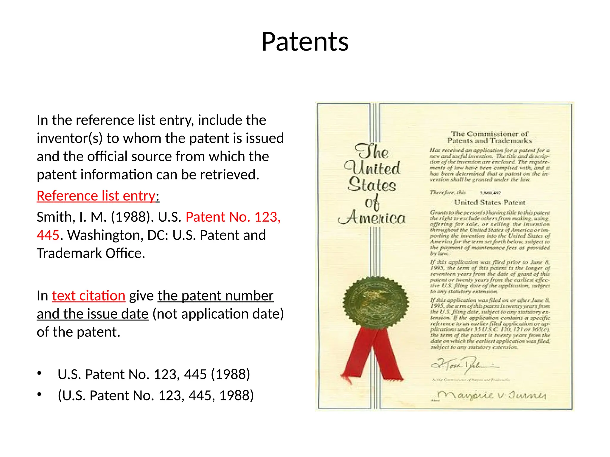 Patents
In the reference list entry, include the
inventor(s) to whom the patent is issued
and the official source from which the
patent information can be retrieved.
Reference list entry:
Smith, I. M. (1988). U.S. Patent No. 123,
445. Washington, DC: U.S. Patent and
Trademark Office.
In text citation give the patent number
and the issue date (not application date)
of the patent.
• U.S. Patent No. 123, 445 (1988)
• (U.S. Patent No. 123, 445, 1988)
 