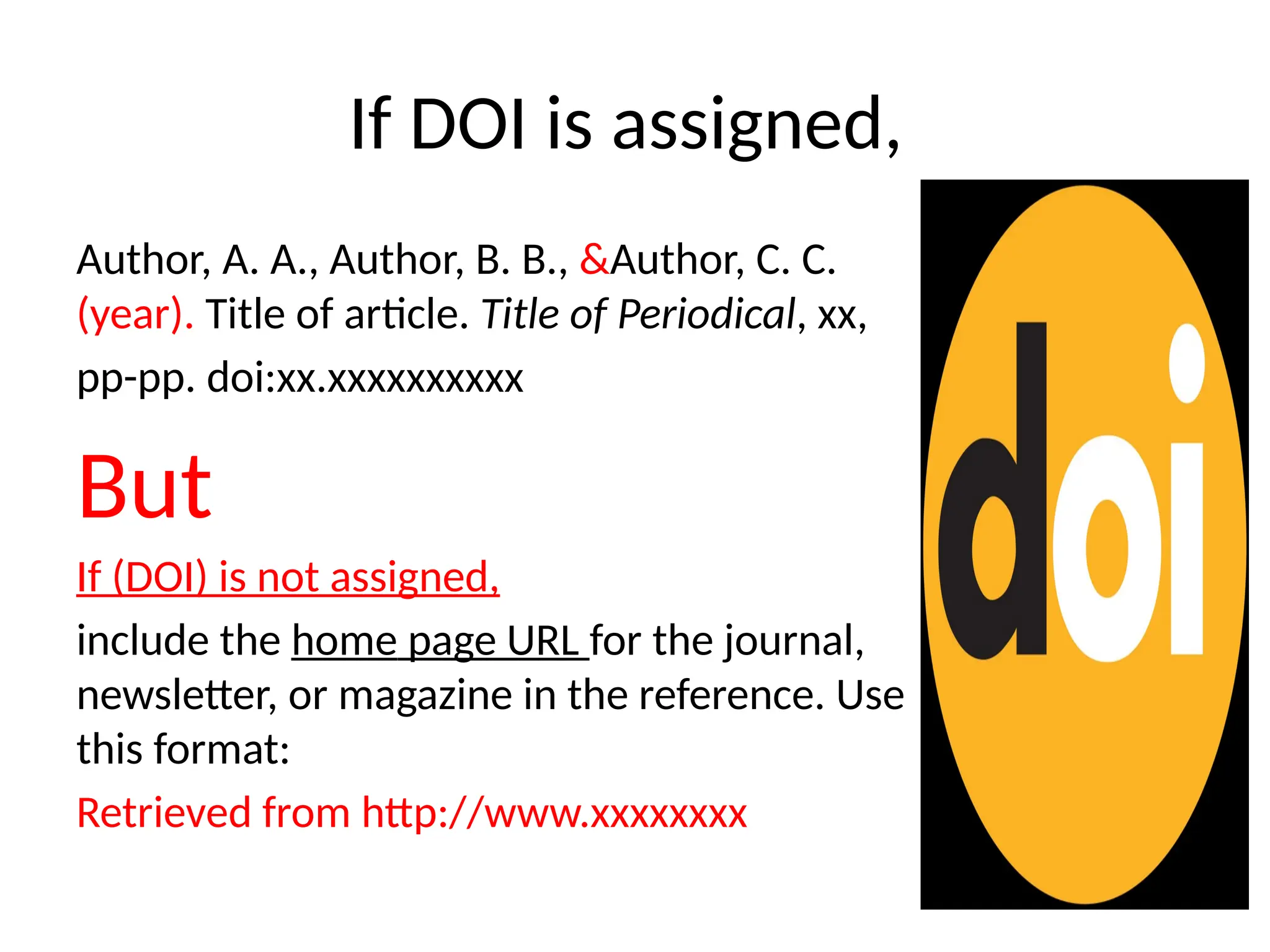If DOI is assigned,
Author, A. A., Author, B. B., &Author, C. C.
(year). Title of article. Title of Periodical, xx,
pp-pp. doi:xx.xxxxxxxxxx
But
If (DOI) is not assigned,
include the home page URL for the journal,
newsletter, or magazine in the reference. Use
this format:
Retrieved from http://www.xxxxxxxx
 