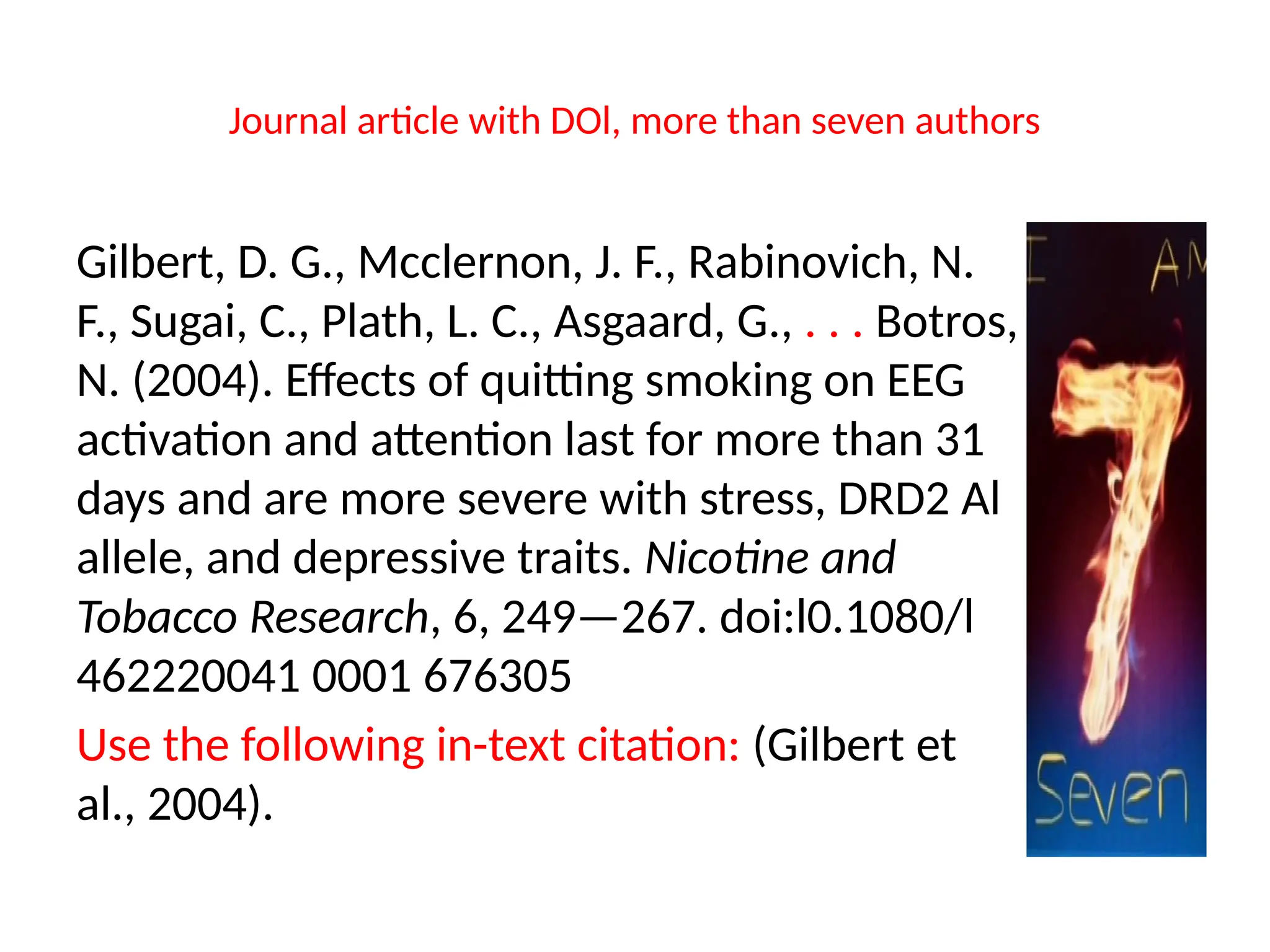 Journal article with DOl, more than seven authors
Gilbert, D. G., Mcclernon, J. F., Rabinovich, N.
F., Sugai, C., Plath, L. C., Asgaard, G., . . . Botros,
N. (2004). Effects of quitting smoking on EEG
activation and attention last for more than 31
days and are more severe with stress, DRD2 Al
allele, and depressive traits. Nicotine and
Tobacco Research, 6, 249—267. doi:l0.1080/l
462220041 0001 676305
Use the following in-text citation: (Gilbert et
al., 2004).
 