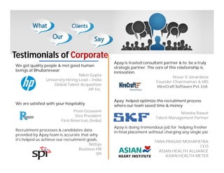 Testimonials of Corporate
We got quality people & met good human
beings at Bhubaneswar
Niket Gupta
University Hiring Lead – India
Global Talent Acquisition
HP Inc.
We are satisfied with your hospitality
Prem Goswami
Vice President
First American (India)
Recruitment processes & candidates data
provided by Apay team is accurate that why
it’s helped us achieve our recruitment goals.
Nithya
Business HR
SPI
Apay is trusted consultant partner & to be a truly
strategic partner. The core of this relationship is
innovation.
Hosur V Janardana
Founder Chairmaman & MD
HireCraft Software Pvt. Ltd.
Apay helped optimize the recruitment process
where our team saved time & money
Nitasha Rawat
Talent Management Partner
Apay is doing tremendous job for helping fresher
in final placement without charging any single pie
TARA PRASAD MOHAPATRA
CEO
ASIAN HEALTH ALLIANCE
ASIAN HEALTH METER
 