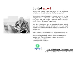 Apay Technology & Solution Pvt. Ltd.
Staffing Search & Selection Campus Recruitment
We are the trusted experts in India for recruitment &
Selection services to enhance the human capital
We enable you to focus on the core activities by our
comprehensive solutions, delivered by excellent
execution and the strong concepts developed as a
result of over 13 years of experience
You get the best-in-class services by our best people
who are driven the values: to know, to serve, to trust,
striving for perfection and simultaneous promotions of
all interests
Our superior brand helps attract the best talent for you
Pioneer in Organizing Campus Drives in India (2005)
Helped over 200+ companies in their recruitment
6 offices in 6 Locations
Exhaustive live database
trusted expert
 