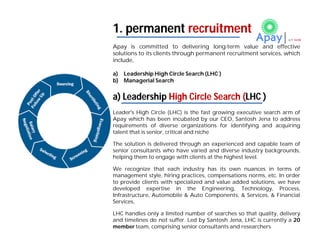 Apay is committed to delivering long-term value and effective
solutions to its clients through permanent recruitment services, which
include,
a) Leadership High Circle Search (LHC )
b) Managerial Search
a) Leadership High Circle Search (LHC )
Leader's High Circle (LHC) is the fast growing executive search arm of
Apay which has been incubated by our CEO, Santosh Jena to address
requirements of diverse organizations for identifying and acquiring
talent that is senior, critical and niche
The solution is delivered through an experienced and capable team of
senior consultants who have varied and diverse industry backgrounds,
helping them to engage with clients at the highest level.
We recognize that each industry has its own nuances in terms of
management style, hiring practices, compensations norms, etc. In order
to provide clients with specialized and value added solutions, we have
developed expertise in the Engineering, Technology, Process,
Infrastructure, Automobile & Auto Components, & Services, & Financial
Services,
LHC handles only a limited number of searches so that quality, delivery
and timelines do not suffer. Led by Santosh Jena, LHC is currently a 20
member team, comprising senior consultants and researchers
1. permanent recruitment
 