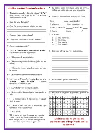 Análise e entendimento da música
1. Releia com atenção a letra da música “A Paz”
para entender bem o que ela diz. Em seguida,
responda às questões.
a) Qual é o tema da música? _______________
b) Qual é a mensagem que a música nos traz?
_________________________________________
_________________________________________
c) Quantos versos tem a música? ___________
d) De quantas estrofes é formada a música?
________________________________________
2. Quem canta essa música? _________________
3. Em: “Se fazendo irmão e estendendo a mão”,
a expressão destacada sugere que:
a) ( ) Os irmãos devem se ajudar.
b) ( ) Devemos agir como irmãos e ajudar uns aos
outros.
c) ( ) Os irmãos sempre estendem a mão uns para
os outros.
d) ( ) Estendemos a mão somente aos irmãos.
4. No verso da 3ª estrofe, “Venha, já é hora de
acender a chama da vida”, a expressão
destacada dá a ideia de que:
a) ( ) A vida deve ser acesa por alguém.
b) ( ) É necessário chamar alguém para acender a
vida.
c) ( ) O mundo precisa de pessoas que coloquem
fogo na vida.
d) ( ) Para a terra ser feliz é necessário que
tenhamos boas ações na vida.
5. Leia a estrofe:
“Deve haver um lugar dentro do seu coração
Onde a paz brilhe mais que uma lembrança
Sem a luz que ela traz já nem se consegue mais
Encontrar o caminho da esperança.”
 De acordo com o primeiro verso da estrofe,
onde a paz brilha mais que uma lembrança?
_________________________________________
6. Complete a estrofe com palavras que faltam.
“Só o __________muda o que já se fez
E a força da _______ junta todos outra vez
Venha, já é hora de _______ a chama da _____
E fazer a ________ inteira __________.”
7. O texto é:
a) ( ) Uma entrevista.
b) ( ) Um conto.
c) ( ) Uma receita.
d) ( ) Uma música.
8. Escreva a estrofe que você mais gostou.
______________________________________
______________________________________
______________________________________
______________________________________
______________________________________
______________________________________
______________________________________
______________________________________
______________________________________
______________________________________
_____________________________________
9. Por que você gostou dessa estrofe?
_________________________________________
_________________________________________
_________________________________________
_________________________________________
________________________________________
10. Encontre no diagrama as palavras grifadas no
texto.
A V W P A Z Q L M P L P
C I Y X M V F D U E I R
E D U P O Z E F N R Ç A
N A B M R J L G D D Ã N
D Q V S T H I H O Ã O T
E L U Z Y L Z J Y O R O
R S O F R I M E N T O M
K E S P E R A N Ç A X F
A leitura abre as janelas do
entendimento e desperta do sono à
sabedoria.
 