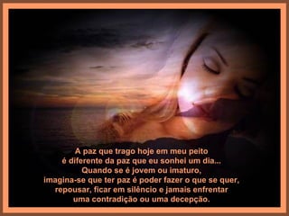 A paz que trago hoje em meu peito
    é diferente da paz que eu sonhei um dia...
          Quando se é jovem ou imaturo,
imagina-se que ter paz é poder fazer o que se quer,
  repousar, ficar em silêncio e jamais enfrentar
       uma contradição ou uma decepção.
 