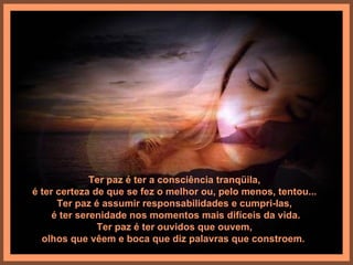 Ter paz é ter a consciência tranqüila,
é ter certeza de que se fez o melhor ou, pelo menos, tentou...
      Ter paz é assumir responsabilidades e cumpri-las,
     é ter serenidade nos momentos mais difíceis da vida.
               Ter paz é ter ouvidos que ouvem,
  olhos que vêem e boca que diz palavras que constroem.
 
