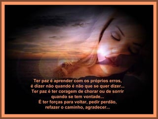 Ter paz é aprender com os próprios erros,
é dizer não quando é não que se quer dizer...
Ter paz é ter coragem de chorar ou de sorrir
           quando se tem vontade...
    É ter forças para voltar, pedir perdão,
       refazer o caminho, agradecer...
 