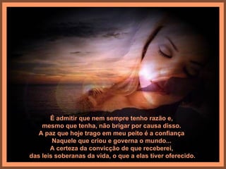 É admitir que nem sempre tenho razão e,
    mesmo que tenha, não brigar por causa disso.
   A paz que hoje trago em meu peito é a confiança
        Naquele que criou e governa o mundo...
       A certeza da convicção de que receberei,
das leis soberanas da vida, o que a elas tiver oferecido.
 