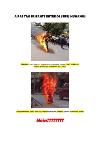 A PAZ TÃO DISTANTE ENTRE OS SERES HUMANOS




      Tibetano ateia fogo ao próprio corpo durante protesto, em 26/Mar/12,
                     contra a visita do presidente da China.




 Monja tibetana ateia fogo ao próprio corpo em protesto contra o domínio chinês



                       Hein????????
 