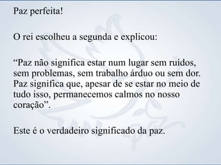 Paz perfeita!
O rei escolheu a segunda e explicou:
“Paz não significa estar num lugar sem ruídos,
sem problemas, sem trabalho árduo ou sem dor.
Paz significa que, apesar de se estar no meio de
tudo isso, permanecemos calmos no nosso
coração”.
Este é o verdadeiro significado da paz.
 