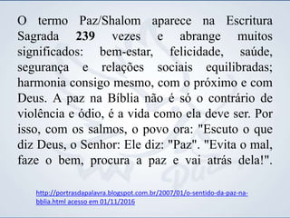 O termo Paz/Shalom aparece na Escritura
Sagrada 239 vezes e abrange muitos
significados: bem-estar, felicidade, saúde,
segurança e relações sociais equilibradas;
harmonia consigo mesmo, com o próximo e com
Deus. A paz na Bíblia não é só o contrário de
violência e ódio, é a vida como ela deve ser. Por
isso, com os salmos, o povo ora: "Escuto o que
diz Deus, o Senhor: Ele diz: "Paz". "Evita o mal,
faze o bem, procura a paz e vai atrás dela!".
http://portrasdapalavra.blogspot.com.br/2007/01/o-sentido-da-paz-na-
bblia.html acesso em 01/11/2016
 
