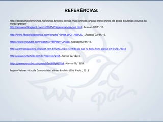 REFERÊNCIAS:
http://acessoriosfemininos.rio/brinco-brincos-perola-maxi-brincos-argola-preto-brinco-de-prata-bijuterias-novela-da-
moda-grande-
http://amaxav.blogspot.com.br/2015/03/geracao-da-paz.html. Acesso 02/11/16.
http://www.filosofiaesoterica.com/ler.php?id=8#.WCI1N9IrLIU . Acesso 02/11/16.
https://www.youtube.com/watch?v=BP9eV-QAsac. Acesso 02/11/16.
http://portrasdapalavra.blogspot.com.br/2007/01/o-sentido-da-paz-na-bblia.html acesso em 01/11/2016
http://www.guitartalks.com.br/especial/2468. Acesso 02/11/16.
https://www.youtube.com/watch?v=9IfFyH7VIb4. Acesso 01/11/16.
Projeto Valores – Escola Comunidade. Várzea Paulista /São Paulo., 2011
 