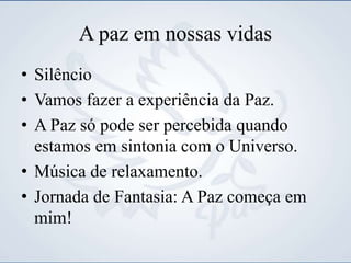 A paz em nossas vidas
• Silêncio
• Vamos fazer a experiência da Paz.
• A Paz só pode ser percebida quando
estamos em sintonia com o Universo.
• Música de relaxamento.
• Jornada de Fantasia: A Paz começa em
mim!
 