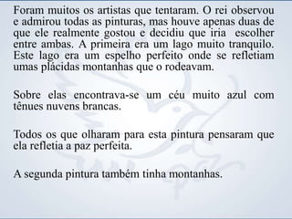 Foram muitos os artistas que tentaram. O rei observou
e admirou todas as pinturas, mas houve apenas duas de
que ele realmente gostou e decidiu que iria escolher
entre ambas. A primeira era um lago muito tranquilo.
Este lago era um espelho perfeito onde se refletiam
umas plácidas montanhas que o rodeavam.
Sobre elas encontrava-se um céu muito azul com
tênues nuvens brancas.
Todos os que olharam para esta pintura pensaram que
ela refletia a paz perfeita.
A segunda pintura também tinha montanhas.
 