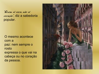 “Quem vê cara, não vê
coração”, diz a sabedoria
popular.
O mesmo acontece
com a
paz: nem sempre o
rosto
expressa o que vai na
cabeça ou no coração
da pessoa.
 