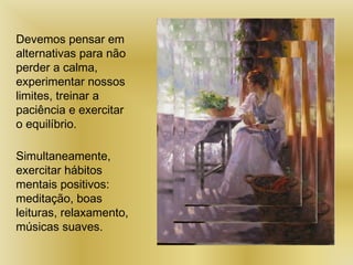 Devemos pensar em
alternativas para não
perder a calma,
experimentar nossos
limites, treinar a
paciência e exercitar
o equilíbrio.
Simultaneamente,
exercitar hábitos
mentais positivos:
meditação, boas
leituras, relaxamento,
músicas suaves.
 