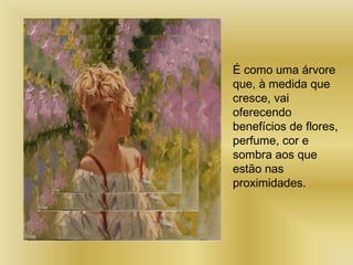 É como uma árvore
que, à medida que
cresce, vai
oferecendo
benefícios de flores,
perfume, cor e
sombra aos que
estão nas
proximidades.
 
