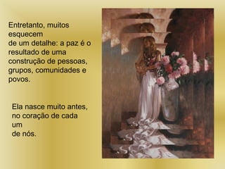 Entretanto, muitos
esquecem
de um detalhe: a paz é o
resultado de uma
construção de pessoas,
grupos, comunidades e
povos.
Ela nasce muito antes,
no coração de cada
um
de nós.
 