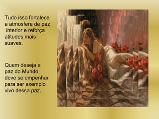 Tudo isso fortalece
a atmosfera de paz
interior e reforça
atitudes mais
suaves.
Quem deseja a
paz do Mundo
deve se empenhar
para ser exemplo
vivo dessa paz.
 