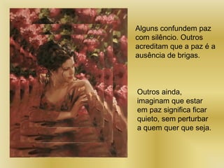 Alguns confundem paz
com silêncio. Outros
acreditam que a paz é a
ausência de brigas.
Outros ainda,
imaginam que estar
em paz significa ficar
quieto, sem perturbar
a quem quer que seja.
 