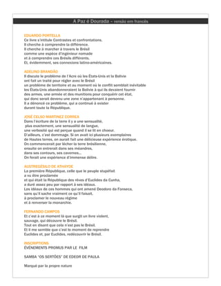 A Paz é Dourada – versão em francês

EDUARDO PORTELLA
Ce livre s’intitule Contrastes et confrontations.
Il cherche à comprendre la différence.
Il cherche à marcher à travers le Brésil
comme une espèce d’ingénieur nomade
et à comprendre ces Brésils différents.
Et, évidemment, ses connexions latino-américaines.

ADELINO BRANDÃO
Il discute le problème de l’Acre où les États-Unis et la Bolivie
ont fait un traité pour régler avec le Brésil
un problème de territoire et au moment où le conflit semblait inévitable
les États-Unis abandonneraient la Bolivie à qui ils devaient fournir
des armes, une armée et des munitions pour conquérir cet état,
qui donc serait devenu une zone n’appartenant à personne.
Il a dénoncé ce problème, qui a continué à exister
durant toute la République.

JOSÉ CELSO MARTINEZ CORREA
Dans l’écriture de la terre il y a une sensualité,
 plus exactement, une sensualité de langue,
une verbosité qui est perçue quand il se lit en choeur.
D’ailleurs, c’est dommage. Si on avait ici plusieurs exemplaires
de Hautes terres, on aurait fait une délicieuse expérience érotique.
On commencerait par lécher la terre brésilienne,
ensuite on entrerait dans ses méandres,
dans ses contours, ses cavernes...
On ferait une expérience d’immense délire.

AUSTREGÉSILO DE ATHAYDE
La première République, celle que le peuple stupéfait
a vu être proclamée
et qui était la République des rêves d’Euclides da Cunha,
a duré assez peu par rapport à ses idéaux.
Les idéaux de ces hommes qui ont amené Deodoro da Fonseca,
sans qu’il sache vraiment ce qu’il faisait,
à proclamer le nouveau régime
et à renverser la monarchie.

FERNANDO CAMPOS
Et c’est à ce moment là que surgit un livre violent,
sauvage, qui découvre le Brésil.
Tout en disant que cela n’est pas le Brésil.
Et il me semble que c’est le moment de reprendre
Euclides et, par Euclides, redécouvrir le Brésil.

INSCRIPTIONS
ÉVÉNEMENTS PROMUS PAR LE FILM

SAMBA “OS SERTÕES” DE EDEOR DE PAULA

Marqué par la propre nature
 