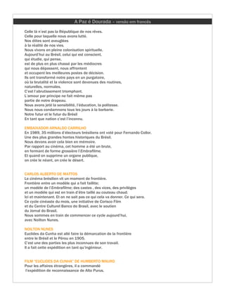 A Paz é Dourada – versão em francês
Celle là n’est pas la République de nos rêves.
Celle pour laquelle nous avons lutté.
Nos élites sont aveuglées
à la réalité de nos vies.
Nous vivons en pleine colonisation spirituelle.
Aujourd’hui au Brésil, celui qui est conscient,
qui étudie, qui pense,
est de plus en plus chassé par les médiocres
qui nous dépassent, nous affrontent
et occupent les meilleures postes de décision.
Ils ont transformé notre pays en un purgatoire,
où la brutalité et la violence sont devenues des routines,
naturelles, normales.
C’est l’abrutissement triomphant.
L’amour par principe ne fait même pas
partie de notre drapeau.
Nous avons jeté la sensibilité, l’éducation, la politesse.
Nous nous condamnons tous les jours à la barbarie.
Notre futur et le futur du Brésil
En tant que nation c’est l’inconnu.

EMBAIXADOR ARNALDO CARRILHO
En 1989, 35 millions d’électeurs brésiliens ont voté pour Fernando Collor.
Une des plus grandes hontes historiques du Brésil.
Nous devons avoir cela bien en mémoire.
Par rapport au cinéma, cet homme a été un brute,
en fermant de forme grossière l’Embrafilme.
Et quand on supprime un organe publique,
on crée le néant, on crée le désert.


CARLOS ALBERTO DE MATTOS
Le cinéma brésilien vit un moment de frontière.
Frontière entre un modèle qui a fait faillite;
un modèle de l’Embrafilme; des castes , des vices, des privilèges
et un modèle qui est en train d’être taillé au couteau chaud.
Ici et maintenant. Et on ne sait pas ce qui cela va donner. Ce qui sera.
Ce cycle cinéaste du mois, une initiative de Corisco Film
et du Centre Culturel Banco do Brasil, avec le soutien
du Jornal do Brasil.
Nous sommes en train de commencer ce cycle aujourd’hui,
avec Noilton Nunes.

NOILTON NUNES
Euclides da Cunha est allé faire la démarcation de la frontière
entre le Brésil et le Pérou en 1905.
C’est une des parties les plus inconnues de son travail.
Il a fait cette expédition en tant qu’ingénieur.


FILM “EUCLIDES DA CUNHA” DE HUMBERTO MAURO
Pour les affaires étrangères, il a commandé
 l’expédition de reconnaissance de Alto Purus.
 