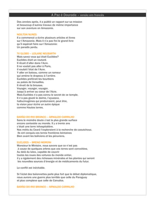 A Paz é Dourada – versão em francês
Des années après, il a publié un rapport sur sa mission
et beaucoup d’autres travaux de même importance
sur son aventure en Amazonie.

NOILTON NUNES
Il a commencé a écrire plusieurs articles et livres
sur l’Amazonie. Mais il n’a pas fini le grand livre
qu’il espérait faire sur l’Amazonie:
Un paradis perdu.

TV GLOBO – LEILANE NEUBARTH
Mais savez vous qui était Euclides?
Euclides était un routard.
Il rêvait d’aller dans l’Acre.
Il ne voulait pas aller à Paris,
il voulait l’état de l’Acre.
Y aller en bateau, comme un rameur
qui amène le drapeau à l’arrière.
Euclides preférait les bourbiers
au palais de Versailles.
Il rêvait de la brousse.
Voyager, voyager, voyager.
Jusqu’à arriver au coeur de l’Acre.
Mais Euclides n’a pas connu le secret de ce temple.
Il n’a pas gouté le daime, l’ayuasca,
hallucinogènes qui produiraient, peut être,
la vision pour écrire un autre épique
comme Hautes terres.


BARÃO DO RIO BRANCO – ARNALDO CARRILHO
Sans le moindre doute c’est la plus grande surface
encore contestée au monde. Il y a trente ans
c’était une terre inhospitalière.
Nos métis du Ceará l’exploraient à la recherche de caoutchouc.
 Ils ont conquis ces terres frontières lointaines
Bien avant les boliviens et les péruviens.

EUCLIDES – BRENO MORONI
Monsieur le Ministre, nous savons que ce n’est pas
 à cause de quelques arbres que ces terres sont convoitées.
Au delà du latex, capable de couvrir
toutes les roues des voitures du monde entier,
il y a également des richesses minérales et les plantes qui seront
 les nouvelles sources d’énergie et de médicaments du futur.

Le conflit est inévitable.

Si l’éclat des baïonnettes parle plus fort que le débat diplomatique,
nous aurons une guerre plus terrible que celle du Paraguay
et plus complexe que celle de Canudos.

BARÃO DO RIO BRANCO – ARNALDO CARRILHO
 