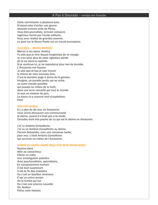 A Paz é Dourada – versão em francês
Cette commission a plusieurs buts.
D’abord celui d’éviter une guerre
absurde comme celle du Pérou.
Vous êtes journaliste, écrivain consacré,
ingénieur formé par l’école militaire,
Vous avez réalisé de grandes oeuvres.
Le pont sur le fleuve Pardo est un travail exemplaire.

EUCLIDES – BRENO MORONI
Met-toi à ma place, Aninha.
Tu sais que je rêve depuis longtemps de ce voyage.
Je n’en peux plus de cette agitation stérile
de la vie dans la capitale.
Si je continue ici, je ne reproduirai plus rien de durable.
L’Amazonie me fascine.
Je sais que là bas je vais trouver
le thème de mon nouveau livre.
C’est la dernière page à écrire de la genèse.
Imagine, un paradis perdu qui se niche,
un autre monde possible
qui pousse au milieu de la forêt,
dans une terre convoité par tout le monde.
Je suis en mission de paix.
Le baron m’a nommé chef d’expédition.
Chef.

NOILTON NUNES
Il y a plus de dix ans, en Amazonie,
nous avons découvert une communauté:
le daime, quand il n’était pas à la mode.
Canudos était très proche de ce qui est le daime en Amazonie.

J’ai vu Antônio Conselheiro.
J’ai vu un Antônio Conselheiro au daime.
Parrain Sebastião, avec une immense barbe,
pour moi, c’était Antônio Conselheiro
qui survivait au milieu de l’Amazonie.

HYMNE DU SANTO DAIME REÇU PAR BETO BRASILIENSE
Soyons clairs
Aller au caoutchouc
Filmer en vidéo
Une investigation policière
Avec psychanalistes, spécialistes,
En comportement humain
C’est bien surprenant
C’est la fin des maladies
Ou c’est un bouillon vénéneux
C’est un crime ancien
Ou la fumée qui tue
Ou c’est une science nouvelle
Oh, Noilton
Filme cette histoire
 