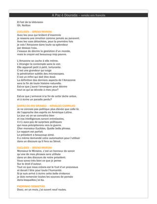 A Paz é Dourada – versão em francês
Et fait de la télévision
Oh, Noilton

EUCLIDES – BRENO MORONI
Avec les yeux qui brûlent d’insomnie
je ressens une émotion comme jamais au paravent.
Avec les vues détachées, pour la première fois
je vois l’Amazone dans toute sa splendeur
par dessus l’eau.
J’essaye de décrire la gestation d’un monde,
mais le crayon est beaucoup trop pauvre.

L’Amazone se cache à elle même.
L’étranger la contemple sans la voir.
Elle apparaît petit à petit, torturante.
C’est une grandeur qui exige
la pénétration subtile des microscopes.
C’est un infini qui doit être dosé.
La définition des derniers aspects de l’Amazonie
sera la fin de toute histoire naturelle.
Est-ce que j’aurai l’envergure pour décrire
tout ce qui se dévoile à mes yeux?

Est-ce que j’arriverai à la fin de cette tâche ardue,
et à écrire un paradis perdu?

BARÃO DO RIO BRANCO – ARNALDO CARRILHO
Je ne connais pas politique plus élevée que celle là;
de l’approche des esprits en Amérique Latine.
Le jour où on se connaîtra bien
et nos intelligences seront entrelacées,
il n’y aura pas de surprises politiques
qui nous précipiterons vers la guerre.
Cher monsieur Euclides. Quelle belle phrase.
Le rapport est parfait.
Le président a beaucoup aimé.
Il a même demandé votre autorisation pour l’utiliser
dans un discours qu’il fera au Sénat.

EUCLIDES – BRENO MORONI
Monsieur le Ministre, c’est un honneur de savoir
qu’une de mes phrases sera utilisée
dans un des discours de notre président.
Vous savez très bien ce que je pense
Sur le droit d’auteur.
Tout ce que nous créons est le fruit d’un processus
et devait l’être pour toute l’humanité.
Si je suis arrivé à écrire cette belle évidence
je dois remercier toutes les sources de pensée
dans lesquelles j’ai bu.

PADRINHO SEBASTIÃO
Donc, en un mois, j’ai ouvert neuf routes.
 